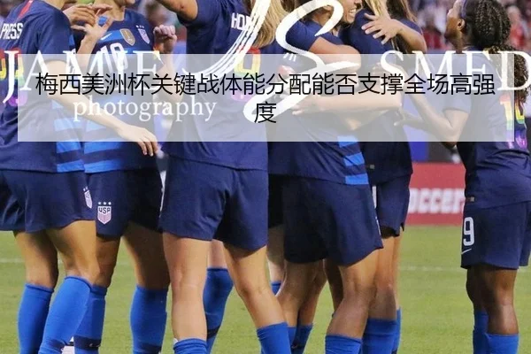 梅西美洲杯关键战体能分配能否支撑全场高强度